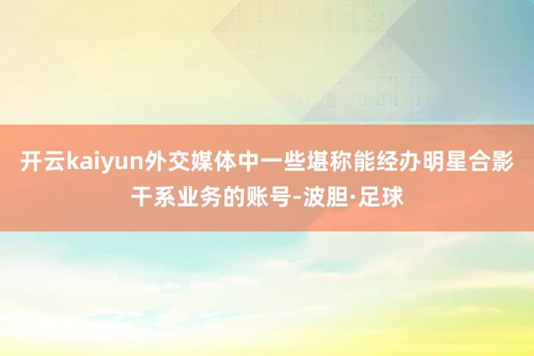 开云kaiyun外交媒体中一些堪称能经办明星合影干系业务的账号-波胆·足球