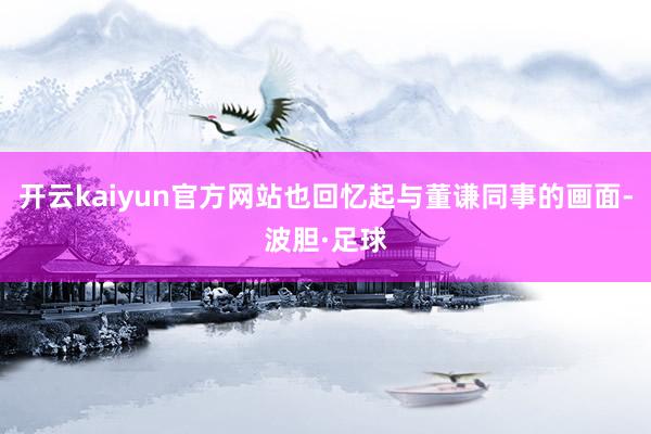 开云kaiyun官方网站也回忆起与董谦同事的画面-波胆·足球