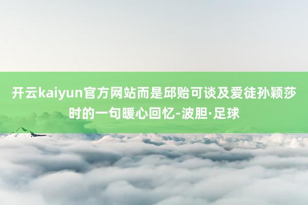 开云kaiyun官方网站而是邱贻可谈及爱徒孙颖莎时的一句暖心回忆-波胆·足球