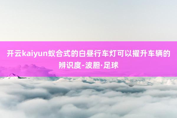开云kaiyun蚁合式的白昼行车灯可以擢升车辆的辨识度-波胆·足球