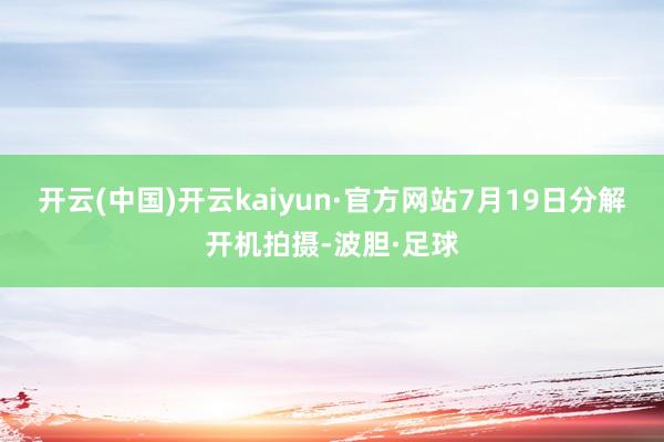 开云(中国)开云kaiyun·官方网站7月19日分解开机拍摄-波胆·足球