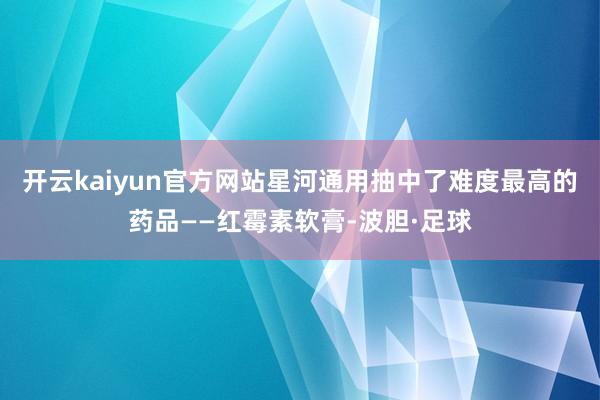开云kaiyun官方网站星河通用抽中了难度最高的药品——红霉素软膏-波胆·足球