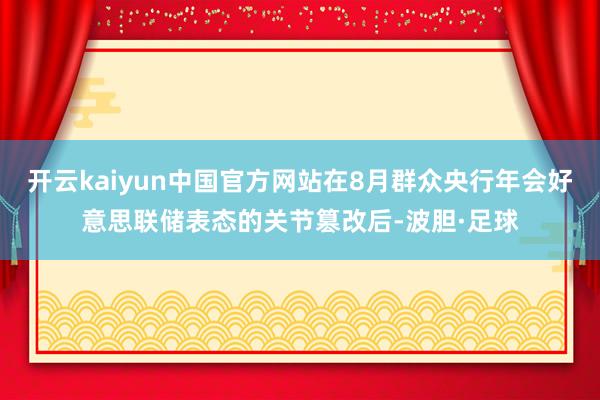 开云kaiyun中国官方网站在8月群众央行年会好意思联储表态的关节篡改后-波胆·足球