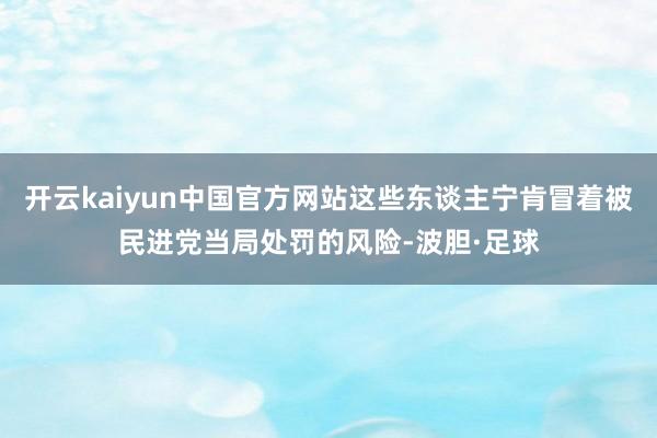 开云kaiyun中国官方网站这些东谈主宁肯冒着被民进党当局处罚的风险-波胆·足球