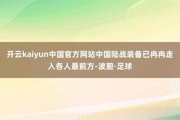 开云kaiyun中国官方网站中国陆战装备已冉冉走入各人最前方-波胆·足球
