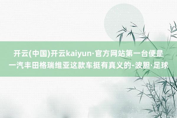 开云(中国)开云kaiyun·官方网站第一台便是一汽丰田格瑞维亚这款车挺有真义的-波胆·足球