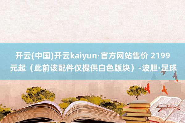 开云(中国)开云kaiyun·官方网站售价 2199 元起（此前该配件仅提供白色版块）-波胆·足球