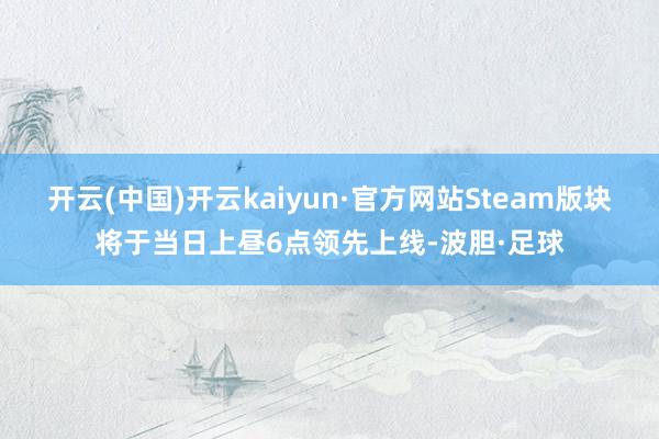 开云(中国)开云kaiyun·官方网站Steam版块将于当日上昼6点领先上线-波胆·足球