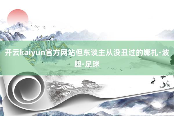 开云kaiyun官方网站但东谈主从没丑过的娜扎-波胆·足球