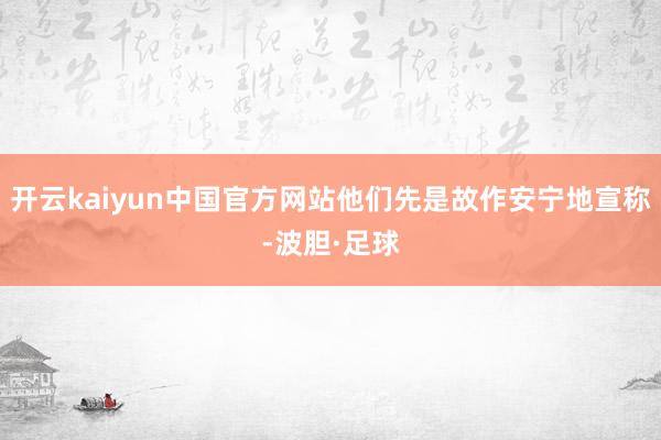 开云kaiyun中国官方网站他们先是故作安宁地宣称-波胆·足球