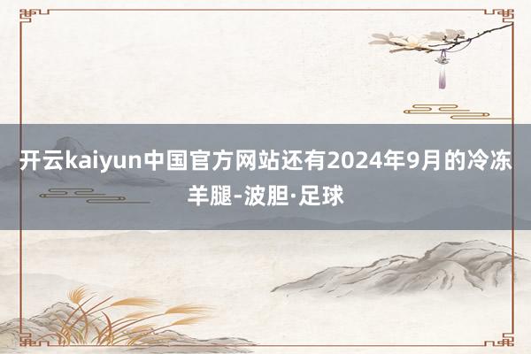 开云kaiyun中国官方网站还有2024年9月的冷冻羊腿-波胆·足球