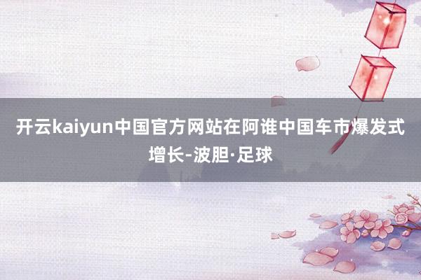 开云kaiyun中国官方网站在阿谁中国车市爆发式增长-波胆·足球