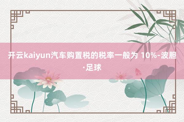 开云kaiyun汽车购置税的税率一般为 10%-波胆·足球