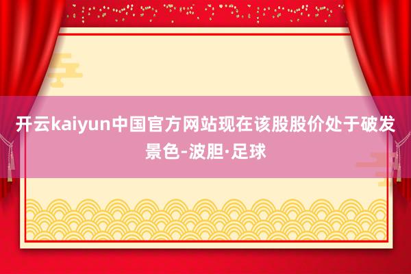 开云kaiyun中国官方网站现在该股股价处于破发景色-波胆·足球