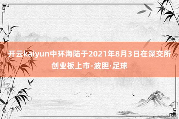 开云kaiyun中环海陆于2021年8月3日在深交所创业板上市-波胆·足球