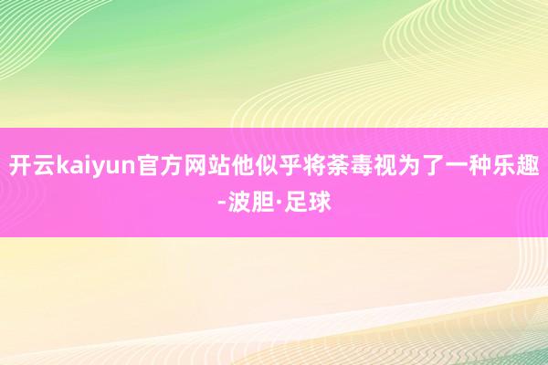 开云kaiyun官方网站他似乎将荼毒视为了一种乐趣-波胆·足球