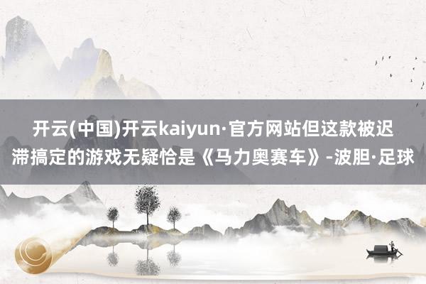 开云(中国)开云kaiyun·官方网站但这款被迟滞搞定的游戏无疑恰是《马力奥赛车》-波胆·足球