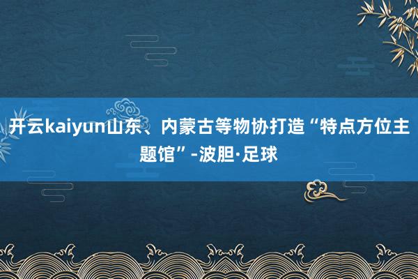 开云kaiyun山东、内蒙古等物协打造“特点方位主题馆”-波胆·足球