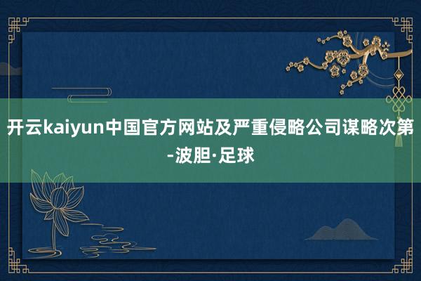 开云kaiyun中国官方网站及严重侵略公司谋略次第-波胆·足球