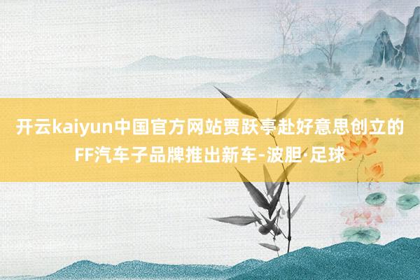 开云kaiyun中国官方网站贾跃亭赴好意思创立的FF汽车子品牌推出新车-波胆·足球