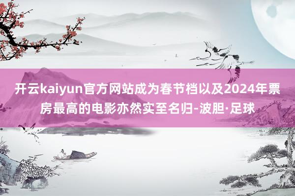 开云kaiyun官方网站成为春节档以及2024年票房最高的电影亦然实至名归-波胆·足球
