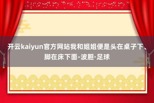 开云kaiyun官方网站我和姐姐便是头在桌子下、脚在床下面-波胆·足球
