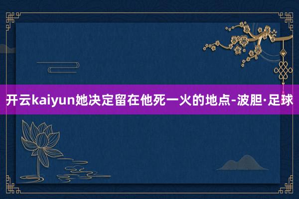 开云kaiyun她决定留在他死一火的地点-波胆·足球