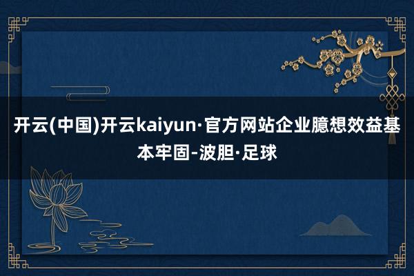 开云(中国)开云kaiyun·官方网站企业臆想效益基本牢固-波胆·足球
