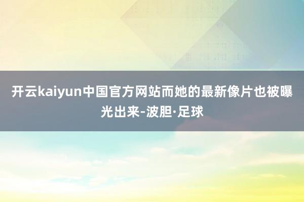 开云kaiyun中国官方网站而她的最新像片也被曝光出来-波胆·足球