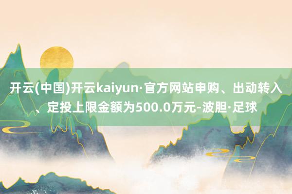 开云(中国)开云kaiyun·官方网站申购、出动转入、定投上限金额为500.0万元-波胆·足球