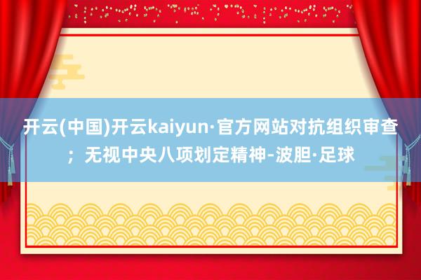 开云(中国)开云kaiyun·官方网站对抗组织审查；无视中央八项划定精神-波胆·足球