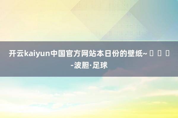 开云kaiyun中国官方网站本日份的壁纸~ ​​​-波胆·足球