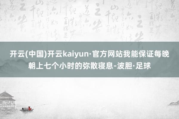 开云(中国)开云kaiyun·官方网站我能保证每晚朝上七个小时的弥散寝息-波胆·足球