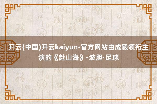 开云(中国)开云kaiyun·官方网站由成毅领衔主演的《赴山海》-波胆·足球