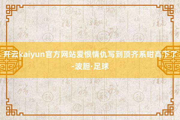 开云kaiyun官方网站爱恨情仇写到顶齐系咁高下了-波胆·足球