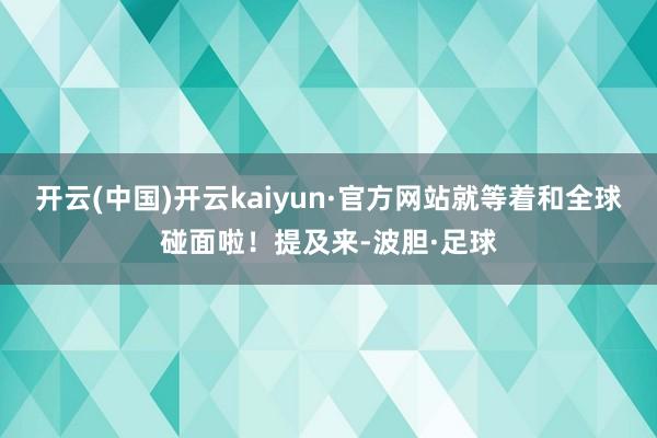 开云(中国)开云kaiyun·官方网站就等着和全球碰面啦!提及来-波胆·足球