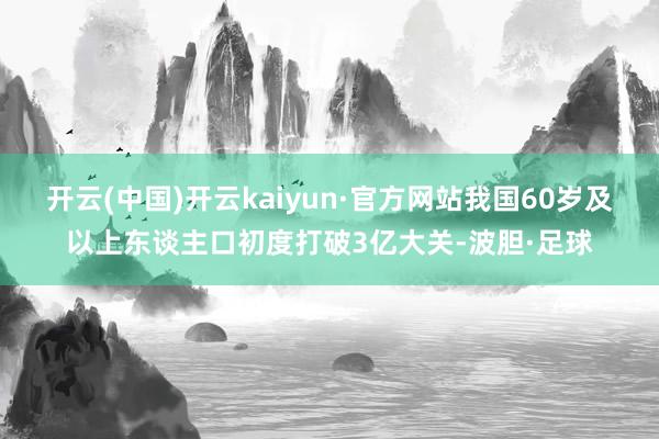开云(中国)开云kaiyun·官方网站我国60岁及以上东谈主口初度打破3亿大关-波胆·足球