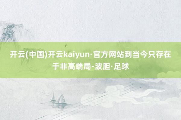 开云(中国)开云kaiyun·官方网站到当今只存在于非高端局-波胆·足球