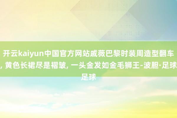 开云kaiyun中国官方网站戚薇巴黎时装周造型翻车, 黄色长裙尽是褶皱, 一头金发如金毛狮王-波胆·足球
