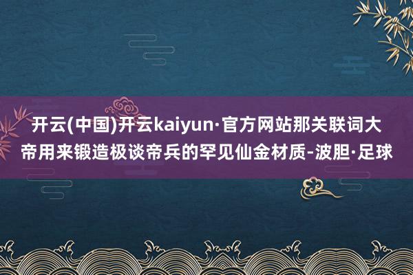 开云(中国)开云kaiyun·官方网站那关联词大帝用来锻造极谈帝兵的罕见仙金材质-波胆·足球
