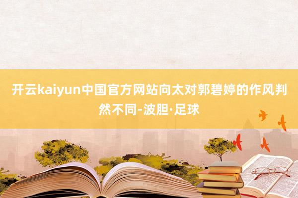 开云kaiyun中国官方网站向太对郭碧婷的作风判然不同-波胆·足球