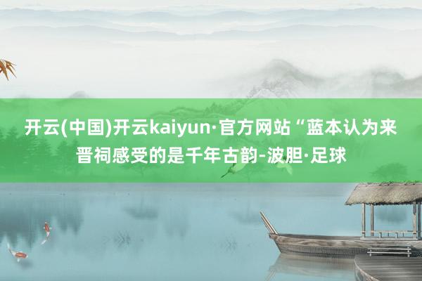 开云(中国)开云kaiyun·官方网站“蓝本认为来晋祠感受的是千年古韵-波胆·足球