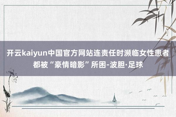 开云kaiyun中国官方网站连责任时濒临女性患者都被“豪情暗影”所困-波胆·足球