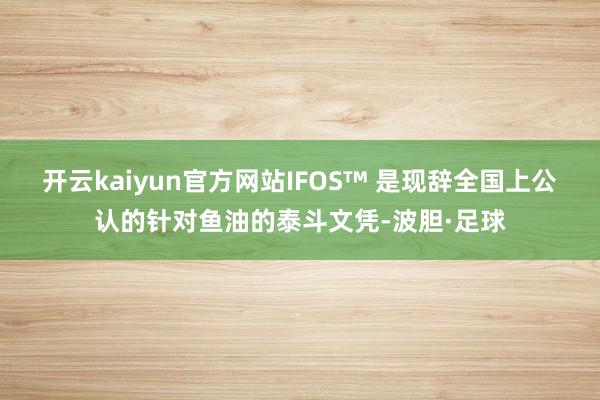 开云kaiyun官方网站IFOS™ 是现辞全国上公认的针对鱼油的泰斗文凭-波胆·足球