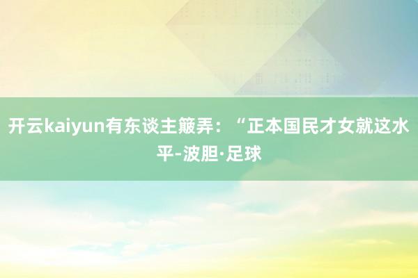 开云kaiyun有东谈主簸弄:“正本国民才女就这水平-波胆·足球