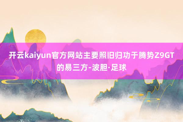 开云kaiyun官方网站主要照旧归功于腾势Z9GT的易三方-波胆·足球