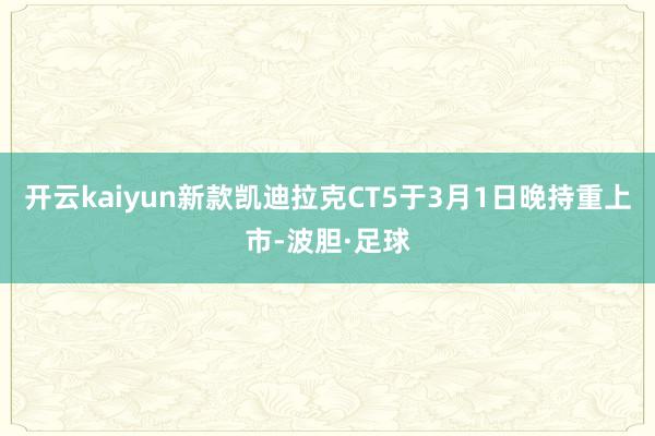 开云kaiyun新款凯迪拉克CT5于3月1日晚持重上市-波胆·足球