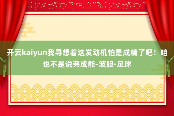 开云kaiyun我寻想着这发动机怕是成精了吧!咱也不是说弗成能-波胆·足球