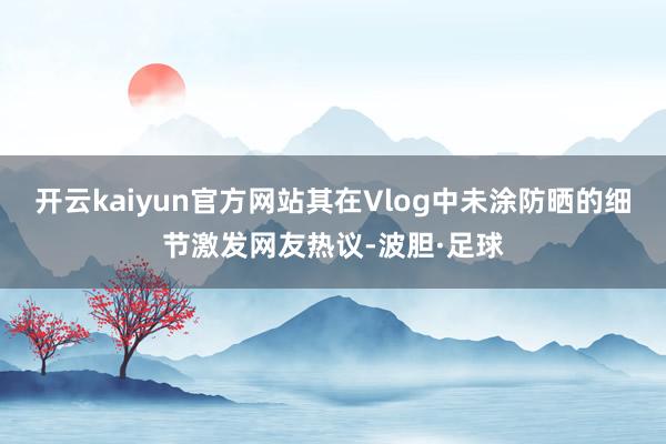 开云kaiyun官方网站其在Vlog中未涂防晒的细节激发网友热议-波胆·足球