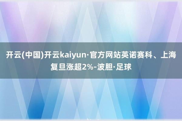 开云(中国)开云kaiyun·官方网站英诺赛科、上海复旦涨超2%-波胆·足球